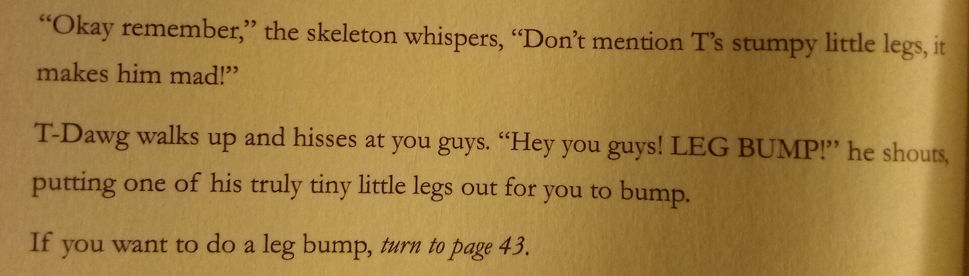 Text from the book. It reads: "Okay remember," the skeleton whispers, "Don't mention T's stumpy little legs, it makes him mad!"
T-Dawg walks up and hisses at you guys. "Hey you guys! LEG BUMP!" he shouts, putting one of his truly tiny little legs out for you to bump.
If you want to do a leg bump, *turn to page 43.*